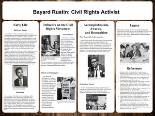 www.postersession.com
Birth and Family
Born March 17, 1912 in West Chester, Pennsylvania, to
Florence Rustin and Archie Hopkins, Bayard Taylor Rustin was
one of the most effective and fearless, though frequently
overlooked, organizers in the civil rights movement.[3] He was
raised by his maternal grandparents whom he believed were his
parents.[3] It was not until Bayard was eleven that he discovered
that Florence Rustin was his mother, not his sister, and that his
“parents” , Janifer Rustin and Julia Rustin, were in fact his
grandparents. Regardless, Janifer and Julia Rustin had a deep
and abiding influence on their grandson who enjoyed a more
comfortable family life than his complicated origins might
seem.[5]
His grandmother Julia Rustin was a Quaker deeply enrooted in
the belief of pacifism and racial equality. This had a lasting
effect on Bayard who remained a Quaker and fought for racial
equality throughout his life. As an active member of the
National Association for the Advancement of Colored People
(NAACP), Mrs. Rustin hosted leaders such as W.E.B. Du Bois
and James Weldon Johnson when they toured in the West
Chester area as guests in the Rustin home. Having these
Political leaders in his early life influenced the young Rustin to
campaign against racially discriminatory Jim Crow laws.[3]
Accomplishments,
Awards,
and Recognition
Bayard Rustin: Civil Rights Activist
References
became an important strategist in the Civil Rights Movement.
This then lead to him being the chief organizer of the 1963
March on Washington for Jobs and Freedom
1. Dubofsky, Melvyn. "Rustin, Bayard." American National
Biography Online. and Mark C. Carnes. , John A. GarratyNew
York: Oxford UP, 2008. Oxford African American Studies Center.
n.d. Web 1 Jul 2015.
2. Levine, Daniel. Bayard Rustin And The Civil Rights Movement.
New Brunswick, N.J.: Rutgers University Press, 2000. eBook
Collection (EBSCOhost). Web. 1 July 2015
3. Cook, Charles Orson. "Rustin, Bayard." Encyclopedia of African
American History, 1896 to the Present: From the Age of
Segregation to the Twenty-first Century. Ed. Paul FinkelmanNew
York: Oxford UP, 2008. Oxford African American Studies Center.
n.d. Web 5 July 2015.
4. "[Bayard Rustin, Head-and-shoulders Portrait, Facing Right]." The
Library of Congress. n.d. Web. 5 July 2015.
5. Niven, Steven J.. "Rustin, Bayard Taylor." African American
National Biography. Ed. Henry Louis Gates Jr. and Evelyn Brooks
Higginbotham. New York: Oxford UP, 2008. Oxford African
American Studies Center. n.d. Web. 5 July 2015.
6. "Rustin, Bayard." Africana: The Encyclopedia of the African and
African American Experience, Second Edition. Ed. Kwame
Anthony Appiah, Henry Louis Gates Jr.New York: Oxford UP,
2008. Oxford African American Studies Center. n.d. Web. 5 July
2015.
7. Tuttle, Kate. "March on Washington, 1963." Africana: The
Encyclopedia of the African and African American Experience,
Second Edition. Ed. Kwame Anthony Appiah and Henry Louis
Gates Jr.. New York: Oxford UP, 2008. Oxford African American
Studies Center. n.d. Web. 5 July 2015.
Rustin died on August 24, 1987, of a perforated appendix.
Despite the fact that he played such an important role in the civil
rights movement, Rustin "faded from the shortlist of well-
known civil rights lions," in part because of public discomfort
with his sexual orientation..
LegacyEarly Life
Involvement
Rustin was a leading
activist of the Civil Rights
Movement, helping to
initiate a 1947 Freedom
Ride to challenge the
racial segregation issue
related to interstate busing.
[6] Alongside Martin
Luther King, Jr.'s
leadership, Rustin helped
organize the Southern
Christian Leadership
Conference. By promoting
the philosophy of
nonviolence Rustin
•Accomplishments, Awards and Recognition
•Personal Life
I.Marriage/Family Involvement
II.Children
III.Personal Hobbies
Influence on the Civil
Rights Movement
Most Memorable Achievement(s)
Rustin's involvements in the Fellowship of Reconciliation
(FOR), a radical pacifist movement, lead him to the
establishment of the New York branch of the Congress of
Racial Equality (CORE). Throughout the 1940s and 1950s
he led weekend seminars on nonviolent action for both
groups.[6]Bayard also helped organize the Montgomery Bus
Boycott in 1955, and was involved in the formation of the
Southern Christian Leadership Conference (SCLC).[6]
Posthumous Awards
In 2013, President Barack Obama awarded Rustin a
posthumous Presidential Medal of Freedom. This award is
given to individuals who have a made particularly
significant contributions in any variety of endeavors.[5]
Bayard Rustin, 1963. Photograph by
Warren K. Leffler.[1]
Bayard Rustin. Rustin (left) with Eugene Reed at a
news briefing on the civil rights march,
Washington, D.C., 1963. Photograph by Al
Ravenna.[3]
Rustin and Cleveland Robinson of the March on
Washington for Jobs and Freedom on August 7,
1963
Rustin speaks with civil rights activists before a demonstration, 1964
Figure 1 Bayard Rustin, head-and-
shoulders portrait, facing right.[4]
Education
As a member of his high school football team while
attending public school, Rustin first challenged racial
segregation when he and a friend demanded to be served
after denied service in a segregated restaurant. He attended
the historically black Wilberforce University and Cheyney
State Teachers College, then in 1937 enrolling in the City
College of New York. Although he never completed a
college degree he became addicted to the New York culture
finding it exhilarating and considered a career in musical
theater.
The March on
Washington served as a
springboard for the 1964
Civil Rights Act and the
1965 Voting Rights Act,
marking the high point of
unity in the civil rights
movement.[5] Rustin
served as the coordinator
of the March on
Washington which had
200,000 people who
attended. Rustin was
arrested twenty-three
times, but he continued to
believe that racial
equality should be
pursued through
nonviolent means.[6]
Rustin 1965
March on Washington
 