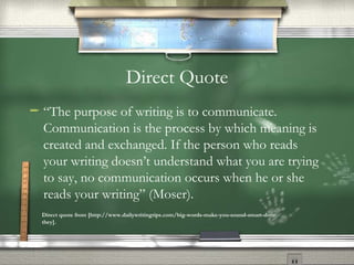 Direct Quote “ The purpose of writing is to communicate. Communication is the process by which meaning is created and exchanged. If the person who reads your writing doesn’t understand what you are trying to say, no communication occurs when he or she reads your writing” (Moser). Direct quote from [http://www.dailywritingtips.com/big-words-make-you-sound-smart-dont-they]. 