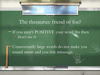 The thesaurus: friend or foe? If you aren’t POSITIVE your word fits then  Don’t use it! Unnecessarily large words do not make you sound smart and you risk misusage. 