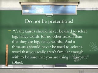 Do not be pretentious! “ A thesaurus should never be used to select big, fancy words for no other reason than that they are big, fancy words.  And a thesaurus should never be used to select a word that you really aren't familiar enough with to be sure that you are using it correctly” (Blue). Direct quote from [http://essayisay.homestead.com/thesaurus.html] 