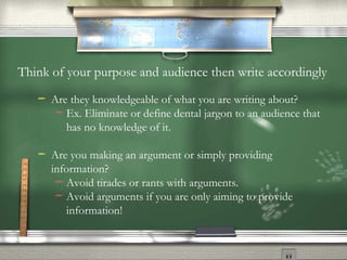 Think of your purpose and audience then write accordingly Are they knowledgeable of what you are writing about? Ex. Eliminate or define dental jargon to an audience that has no knowledge of it. Are you making an argument or simply providing information? Avoid tirades or rants with arguments. Avoid arguments if you are only aiming to provide information! 