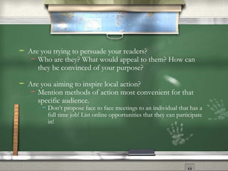 Are you trying to persuade your readers? Who are they? What would appeal to them? How can they be convinced of your purpose? Are you aiming to inspire local action? Mention methods of action most convenient for that specific audience. Don’t propose face to face meetings to an individual that has a full time job! List online opportunities that they can participate in! 