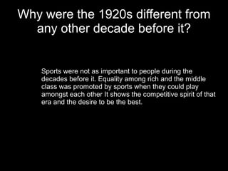 Why were the 1920s different from
  any other decade before it?


    Sports were not as important to people during the
    decades before it. Equality among rich and the middle
    class was promoted by sports when they could play
    amongst each other It shows the competitive spirit of that
    era and the desire to be the best.
 