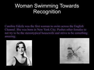 Woman Swimming Towards
             Recognition

Caroline Ederle was the first woman to swim across the English
Channel. She was born in New York City. Pushes other females to
not try to be the stereotypical housewife and strive to be something
amazing.
 