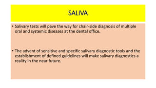 SALIVA
• Salivary tests will pave the way for chair-side diagnosis of multiple
oral and systemic diseases at the dental office.
• The advent of sensitive and specific salivary diagnostic tools and the
establishment of defined guidelines will make salivary diagnostics a
reality in the near future.
 