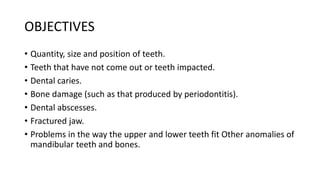 OBJECTIVES
• Quantity, size and position of teeth.
• Teeth that have not come out or teeth impacted.
• Dental caries.
• Bone damage (such as that produced by periodontitis).
• Dental abscesses.
• Fractured jaw.
• Problems in the way the upper and lower teeth fit Other anomalies of
mandibular teeth and bones.
 