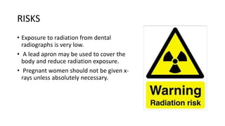 RISKS
• Exposure to radiation from dental
radiographs is very low.
• A lead apron may be used to cover the
body and reduce radiation exposure.
• Pregnant women should not be given x-
rays unless absolutely necessary.
 