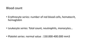 Blood count
• Erythrocyte series: number of red blood cells, hematocrit,
hemoglobin
• Leukocyte series: Total count, neutrophils, monocytes…
• Platelet series: normal value : 150.000-400.000 mm3
 