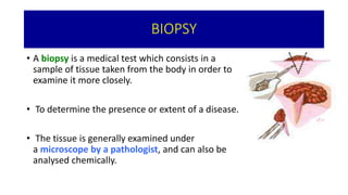 BIOPSY
• A biopsy is a medical test which consists in a
sample of tissue taken from the body in order to
examine it more closely.
• To determine the presence or extent of a disease.
• The tissue is generally examined under
a microscope by a pathologist, and can also be
analysed chemically.
 