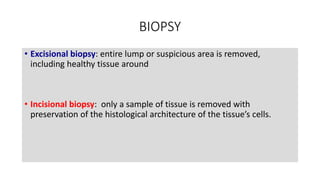 BIOPSY
• Excisional biopsy: entire lump or suspicious area is removed,
including healthy tissue around
• Incisional biopsy: only a sample of tissue is removed with
preservation of the histological architecture of the tissue’s cells.
 