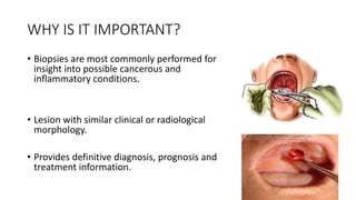 WHY IS IT IMPORTANT?
• Biopsies are most commonly performed for
insight into possible cancerous and
inflammatory conditions.
• Lesion with similar clinical or radiological
morphology.
• Provides definitive diagnosis, prognosis and
treatment information.
 