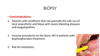 BIOPSY
• Contraindications:
1. Patients with conditions that can preclude the safe use of
local anaesthetic and those with severe bleeding diseases
and coagulopathies.
1. Invasive procedures on the bone: NO in patients with
bisphosphonates treatment.
2. Risk for metastasis.
 