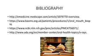 BIBLIOGRAPHY
• http://emedicine.medscape.com/article/1079770-overview.
• https://www.baoms.org.uk/patients/procedures/1/oral_mouth_biop
sy.
• https://www.ncbi.nlm.nih.gov/pmc/articles/PMC4756071/.
• http://www.ada.org/en/member-center/oral-health-topics/x-rays.
 