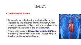 SALIVA
• Cardiovascular disease.
• Atherosclerosis, the leading etiological factor, is
triggered by the presence of inflammation, which
results in deposition of lipids in the arterial walls and
progressive narrowing of the arterial lumen.
• People with increased C-reactive protein (CRP) are
more likely to be unaware of their susceptibility to
develop cardio- vascular disease.
 