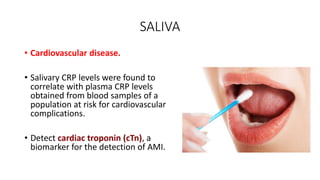 SALIVA
• Cardiovascular disease.
• Salivary CRP levels were found to
correlate with plasma CRP levels
obtained from blood samples of a
population at risk for cardiovascular
complications.
• Detect cardiac troponin (cTn), a
biomarker for the detection of AMI.
 