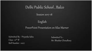 Delhi Public School , Balco
Session 2017-18
PowerPoint Presentation on Silas Marner
English
Submitted By : Priyanka Sahu
Class : 12th ‘B’
Roll Number : 12217
Submitted To :
Mr. Bhaskar Choudhary
 