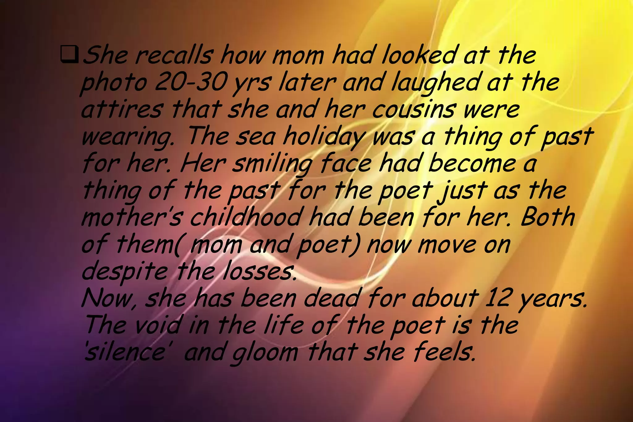 She recalls how mom had looked at the
 photo 20-30 yrs later and laughed at the
 attires that she and her cousins were
 wearing. The sea holiday was a thing of past
 for her. Her smiling face had become a
 thing of the past for the poet just as the
 mother’s childhood had been for her. Both
 of them( mom and poet) now move on
 despite the losses.
 Now, she has been dead for about 12 years.
 The void in the life of the poet is the
 ‘silence’ and gloom that she feels.
 