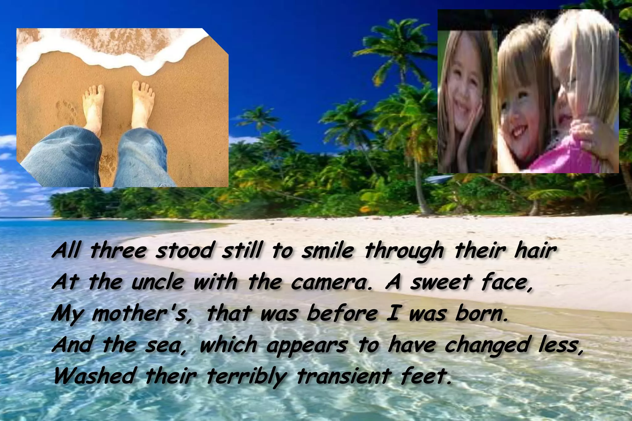 All three stood still to smile through their hair
At the uncle with the camera. A sweet face,
My mother's, that was before I was born.
And the sea, which appears to have changed less,
Washed their terribly transient feet.
 