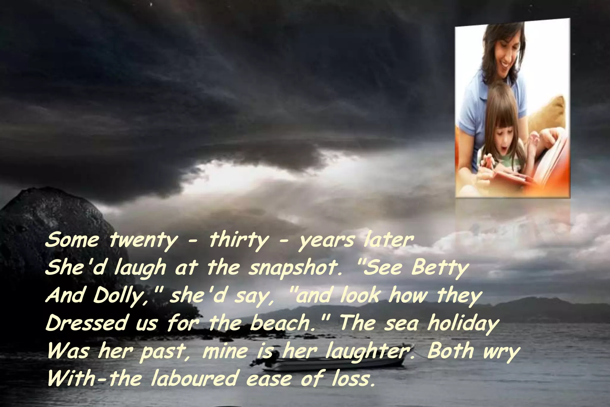 Some twenty - thirty - years later
She'd laugh at the snapshot. "See Betty
And Dolly," she'd say, "and look how they
Dressed us for the beach." The sea holiday
Was her past, mine is her laughter. Both wry
With-the laboured ease of loss.
 