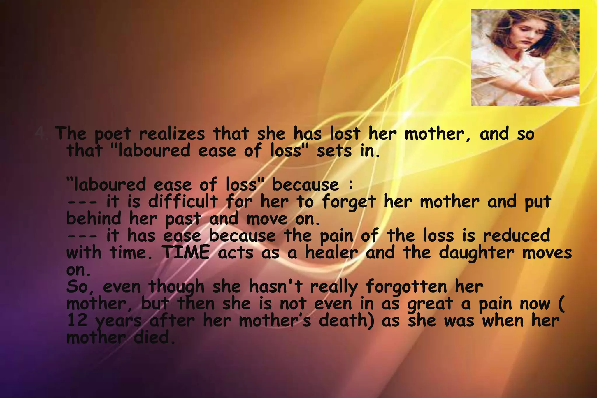 4. The poet realizes that she has lost her mother, and so
    that "laboured ease of loss" sets in.
   “laboured ease of loss" because :
   --- it is difficult for her to forget her mother and put
   behind her past and move on.
   --- it has ease because the pain of the loss is reduced
   with time. TIME acts as a healer and the daughter moves
   on.
   So, even though she hasn't really forgotten her
   mother, but then she is not even in as great a pain now (
   12 years after her mother’s death) as she was when her
   mother died.
 