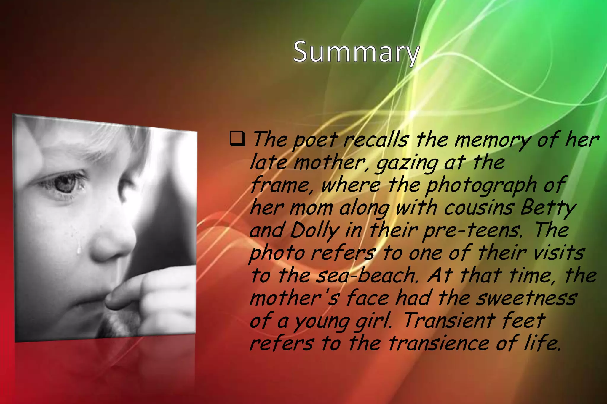 The poet recalls the memory of her
 late mother, gazing at the
 frame, where the photograph of
 her mom along with cousins Betty
 and Dolly in their pre-teens. The
 photo refers to one of their visits
 to the sea-beach. At that time, the
 mother's face had the sweetness
 of a young girl. Transient feet
 refers to the transience of life.
 