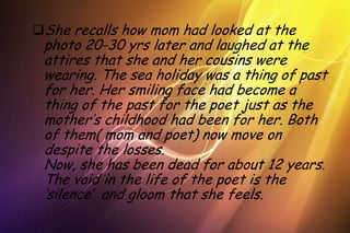 She recalls how mom had looked at the
 photo 20-30 yrs later and laughed at the
 attires that she and her cousins were
 wearing. The sea holiday was a thing of past
 for her. Her smiling face had become a
 thing of the past for the poet just as the
 mother’s childhood had been for her. Both
 of them( mom and poet) now move on
 despite the losses.
 Now, she has been dead for about 12 years.
 The void in the life of the poet is the
 ‘silence’ and gloom that she feels.
 