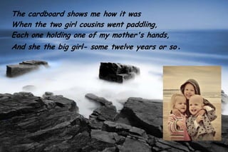 The cardboard shows me how it was
When the two girl cousins went paddling,
Each one holding one of my mother's hands,
And she the big girl- some twelve years or so .
 