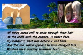 All three stood still to smile through their hair
At the uncle with the camera. A sweet face,
My mother's, that was before I was born.
And the sea, which appears to have changed less,
Washed their terribly transient feet.
 