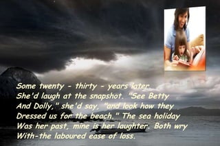 Some twenty - thirty - years later
She'd laugh at the snapshot. "See Betty
And Dolly," she'd say, "and look how they
Dressed us for the beach." The sea holiday
Was her past, mine is her laughter. Both wry
With-the laboured ease of loss.
 