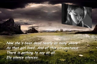 Now she's been dead nearly as many years
As that girl lived. And of this circumstance
There is nothing to say at all.
Its silence silences.
 