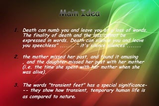 1. Death can numb you and leave you at a loss of words.
   The finality of death and the loss cannot be
   expressed in words. Death can silence you and leave
   you speechless" ....... " it's silence silences".......

2. the mother missed her past, and found it amusing
   , and the daughter missed her past with her mother
   (i.e. the time she spent with her mother when she
   was alive).

3. The words "transient feet" has a special significance-
   -- they show how transient, temporary human life is
   as compared to nature.
 