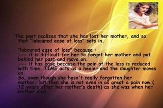 4. The poet realizes that she has lost her mother, and so
    that "laboured ease of loss" sets in.
   “laboured ease of loss" because :
   --- it is difficult for her to forget her mother and put
   behind her past and move on.
   --- it has ease because the pain of the loss is reduced
   with time. TIME acts as a healer and the daughter moves
   on.
   So, even though she hasn't really forgotten her
   mother, but then she is not even in as great a pain now (
   12 years after her mother’s death) as she was when her
   mother died.
 