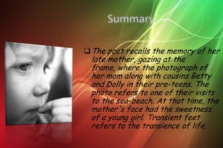 The poet recalls the memory of her
 late mother, gazing at the
 frame, where the photograph of
 her mom along with cousins Betty
 and Dolly in their pre-teens. The
 photo refers to one of their visits
 to the sea-beach. At that time, the
 mother's face had the sweetness
 of a young girl. Transient feet
 refers to the transience of life.
 