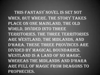 This fantasy novel is set not when, but where. The story takes place on one mainland, the Old World, divided into three territories. The three territories are Westland, the Midlands, and D’Hara. These three provinces are divided by magical boundaries. Westland is a land of no magic, whereas the Midlands and D’Hara are full of magic from dragons to prophecies. 