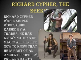 Richard Cypher, The Seeker	Richard Cypher was a simple woods guide raised by a trader. He has known nothing of magic all his life. Now to know that he is part of an ancient prophecy, Richard has to give his all in defeating evil.