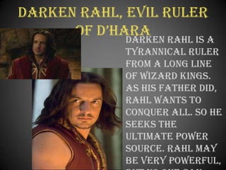 Darken Rahl, Evil Ruler of D’Hara	Darken Rahl is a tyrannical ruler from a long line of wizard kings. As his father did, Rahl wants to conquer all. So he seeks the ultimate power source. Rahl may be very powerful, but no one can conquer prophecy.