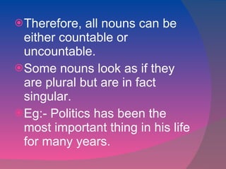 Therefore, all nouns can be either countable or uncountable. Some nouns look as if they are plural but are in fact singular. Eg:- Politics has been the most important thing in his life for many years.