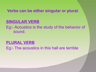 Verbs can be either singular or plural . SINGULAR VERB Eg:- Acoustics is the study of the behavior of sound. PLURAL VERB Eg:- The acoustics in this hall are terrible .