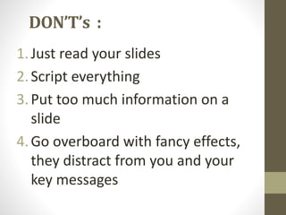 DON’T’s : 
1. Just read your slides 
2. Script everything 
3. Put too much information on a 
slide 
4. Go overboard with fancy effects, 
they distract from you and your 
key messages 
 