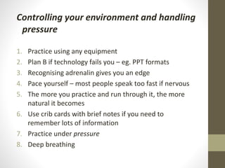 Controlling your environment and handling 
pressure 
1. Practice using any equipment 
2. Plan B if technology fails you – eg. PPT formats 
3. Recognising adrenalin gives you an edge 
4. Pace yourself – most people speak too fast if nervous 
5. The more you practice and run through it, the more 
natural it becomes 
6. Use crib cards with brief notes if you need to 
remember lots of information 
7. Practice under pressure 
8. Deep breathing 
 