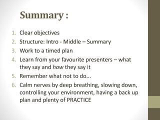Summary : 
1. Clear objectives 
2. Structure: Intro - Middle – Summary 
3. Work to a timed plan 
4. Learn from your favourite presenters – what 
they say and how they say it 
5. Remember what not to do... 
6. Calm nerves by deep breathing, slowing down, 
controlling your environment, having a back up 
plan and plenty of PRACTICE 
 