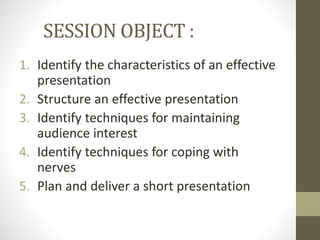SESSION OBJECT : 
1. Identify the characteristics of an effective 
presentation 
2. Structure an effective presentation 
3. Identify techniques for maintaining 
audience interest 
4. Identify techniques for coping with 
nerves 
5. Plan and deliver a short presentation 
 