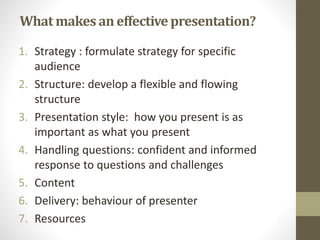 What makes an effective presentation? 
1. Strategy : formulate strategy for specific 
audience 
2. Structure: develop a flexible and flowing 
structure 
3. Presentation style: how you present is as 
important as what you present 
4. Handling questions: confident and informed 
response to questions and challenges 
5. Content 
6. Delivery: behaviour of presenter 
7. Resources 
 