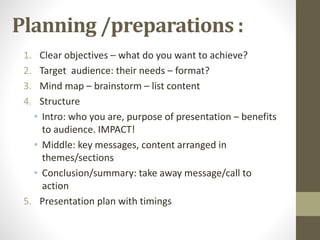 Planning /preparations : 
1. Clear objectives – what do you want to achieve? 
2. Target audience: their needs – format? 
3. Mind map – brainstorm – list content 
4. Structure 
• Intro: who you are, purpose of presentation – benefits 
to audience. IMPACT! 
• Middle: key messages, content arranged in 
themes/sections 
• Conclusion/summary: take away message/call to 
action 
5. Presentation plan with timings 
 