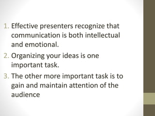 1. Effective presenters recognize that 
communication is both intellectual 
and emotional. 
2. Organizing your ideas is one 
important task. 
3. The other more important task is to 
gain and maintain attention of the 
audience 
 