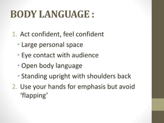 BODY LANGUAGE : 
1. Act confident, feel confident 
• Large personal space 
• Eye contact with audience 
• Open body language 
• Standing upright with shoulders back 
2. Use your hands for emphasis but avoid 
‘flapping’ 
 