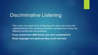 Discriminative Listening
• This is the most basic form of listening and does not involve the
understanding of the meaning of words or phrases but merely the
different sounds that are produced.
• If you cannot hear differences, you can’t understand it.
• Body languages and gestures play much role here.
 