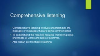 Comprehensive listening
• Comprehensive listening involves understanding the
message or messages that are being communicated.
• To comprehend the meaning requires first having basic
knowledge of words and rules of grammar.
• Also known as Informative listening.
 