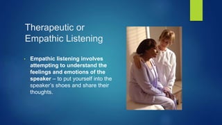 Therapeutic or
Empathic Listening
• Empathic listening involves
attempting to understand the
feelings and emotions of the
speaker – to put yourself into the
speaker’s shoes and share their
thoughts.
 