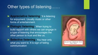 Other types of listening……
 Appreciative listening -It is listening
for enjoyment. Usually music or other
forms of entertainment.
 Dialogic listening -When trying to
build rapport with others we can engage in
a type of listening that encourages the
other person to trust and like us.
 Selective listening -You hear only
what you want to. It is sign of failing
communication
 